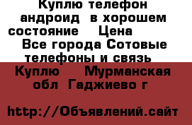 Куплю телефон андроид, в хорошем состояние  › Цена ­ 1 000 - Все города Сотовые телефоны и связь » Куплю   . Мурманская обл.,Гаджиево г.